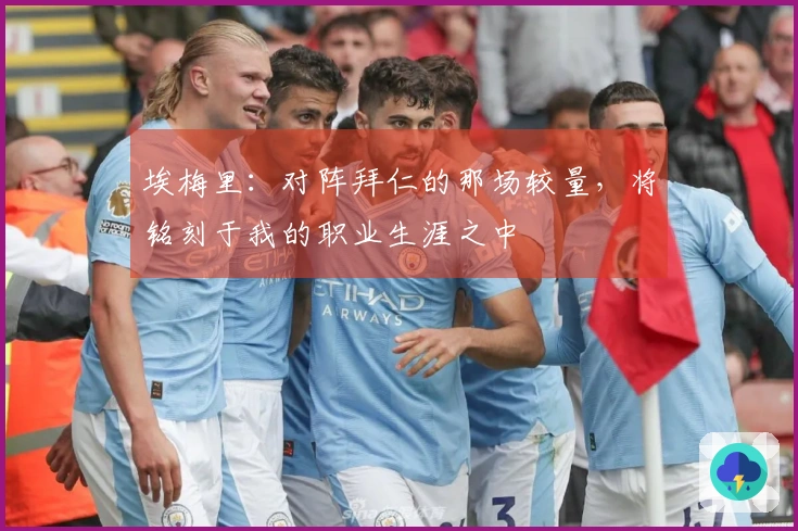 埃梅里：对阵拜仁的那场较量，将铭刻于我的职业生涯之中
