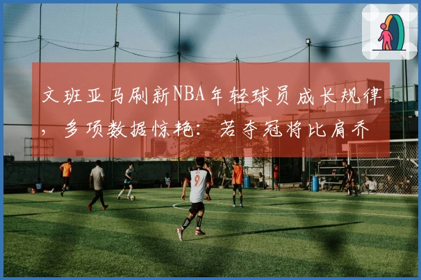 文班亚马刷新NBA年轻球员成长规律，多项数据惊艳：若夺冠将比肩乔詹