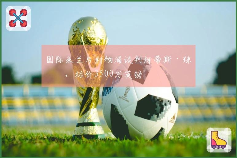 国际米兰与利物浦谈判柯蒂斯·琼斯，标价3500万英镑