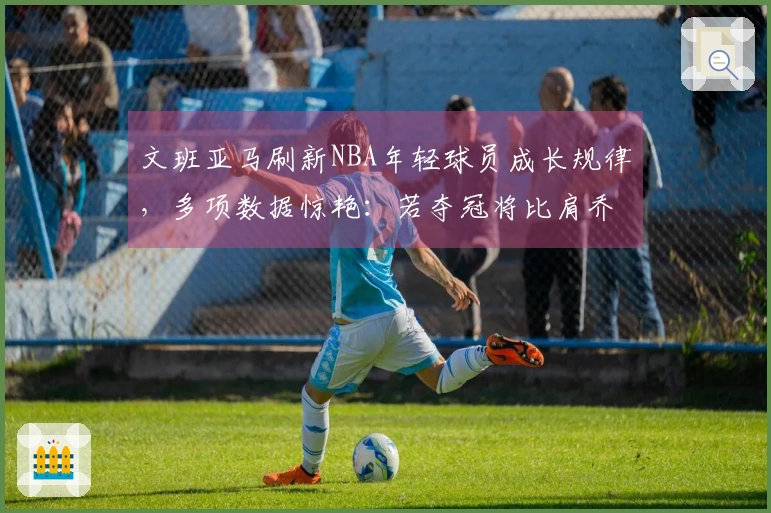文班亚马刷新NBA年轻球员成长规律，多项数据惊艳：若夺冠将比肩乔詹